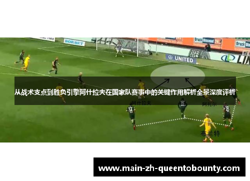 从战术支点到胜负引擎阿什拉夫在国家队赛事中的关键作用解析全景深度评析