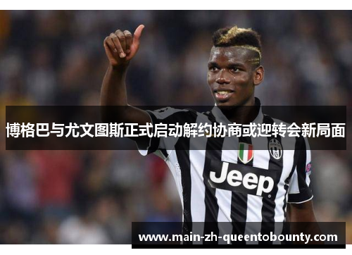 博格巴与尤文图斯正式启动解约协商或迎转会新局面 博格巴与尤文图斯正式启动解约协商或迎转会新局面