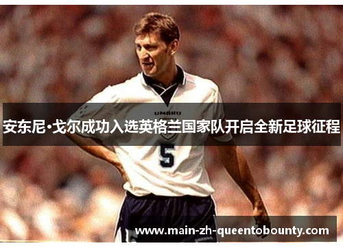 安东尼·戈尔成功入选英格兰国家队开启全新足球征程 安东尼·戈尔成功入选英格兰国家队开启全新足球征程