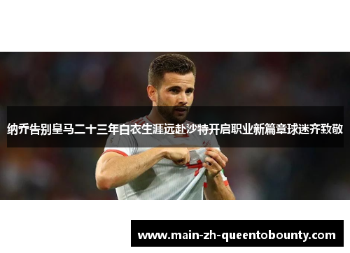 纳乔告别皇马二十三年白衣生涯远赴沙特开启职业新篇章球迷齐致敬