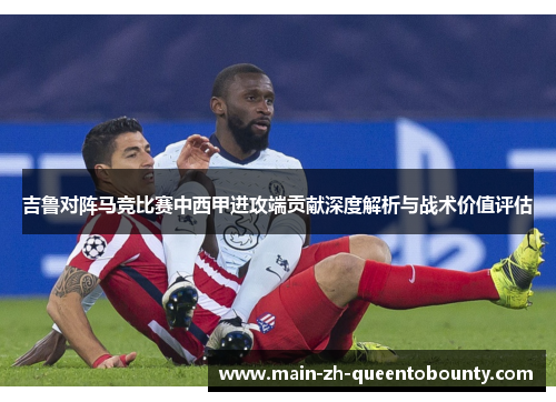 吉鲁对阵马竞比赛中西甲进攻端贡献深度解析与战术价值评估