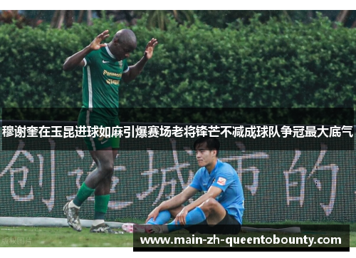 穆谢奎在玉昆进球如麻引爆赛场老将锋芒不减成球队争冠最大底气 穆谢奎在玉昆进球如麻引爆赛场老将锋芒不减成球队争冠最大底气